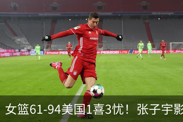 女篮61-94美国1喜3忧！张子宇影响内线，韩旭吃五吃力，防守太差