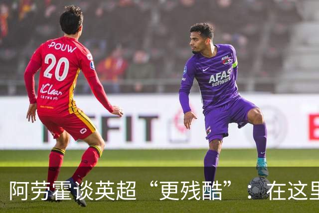 阿劳霍谈英超“更残酷”：在这里熬过每周战斗，回西甲能轻松主导比赛